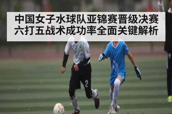 中国女子水球队亚锦赛晋级决赛六打五战术成功率全面关键解析